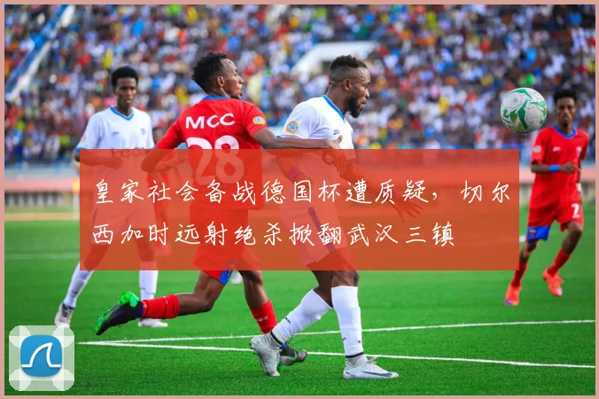 皇家社会备战德国杯遭质疑，切尔西加时远射绝杀掀翻武汉三镇
