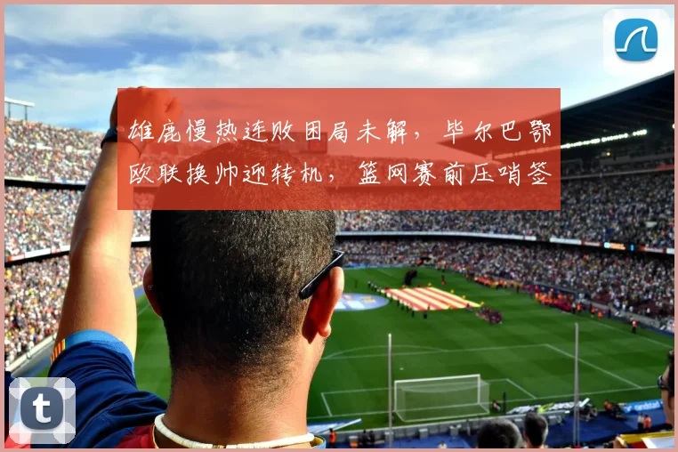 雄鹿慢热连败困局未解，毕尔巴鄂欧联换帅迎转机，篮网赛前压哨签约引