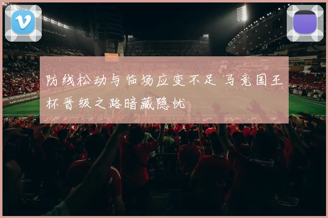 防线松动与临场应变不足 马竞国王杯晋级之路暗藏隐忧