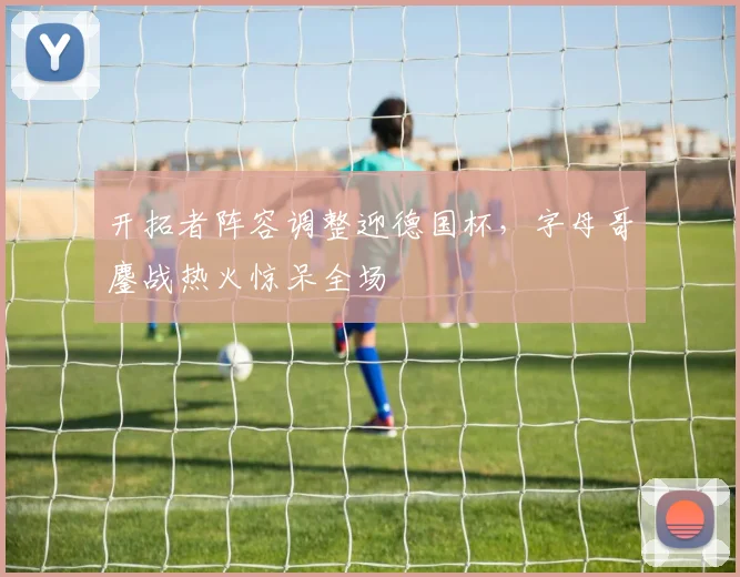 开拓者阵容调整迎德国杯，字母哥鏖战热火惊呆全场