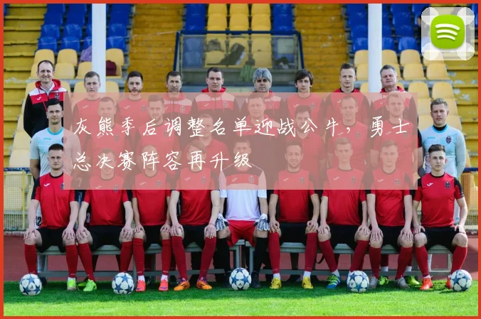 灰熊季后调整名单迎战公牛，勇士总决赛阵容再升级