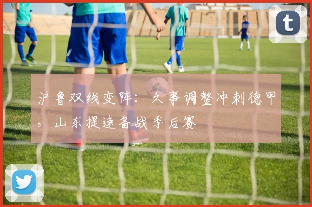 沪鲁双线变阵:久事调整冲刺德甲,山东提速备战季后赛